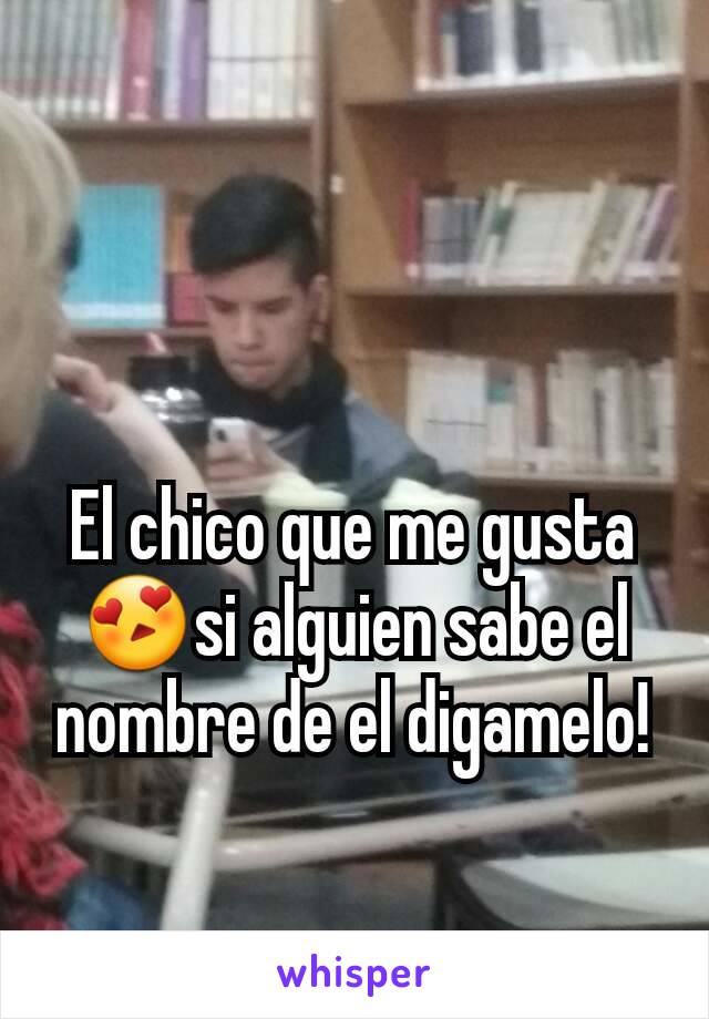 El chico que me gusta😍si alguien sabe el nombre de el digamelo!