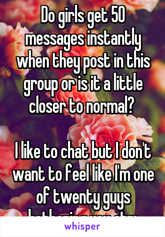 Do girls get 50 messages instantly when they post in this group or is it a little closer to normal? 

I like to chat but I don't want to feel like I'm one of twenty guys bothering you atm