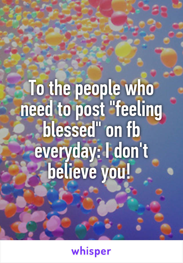 To the people who need to post "feeling blessed" on fb everyday: I don't believe you! 