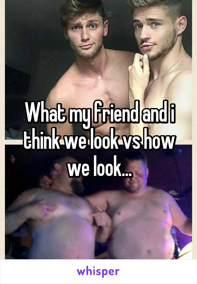 What my friend and i think we look vs how we look...