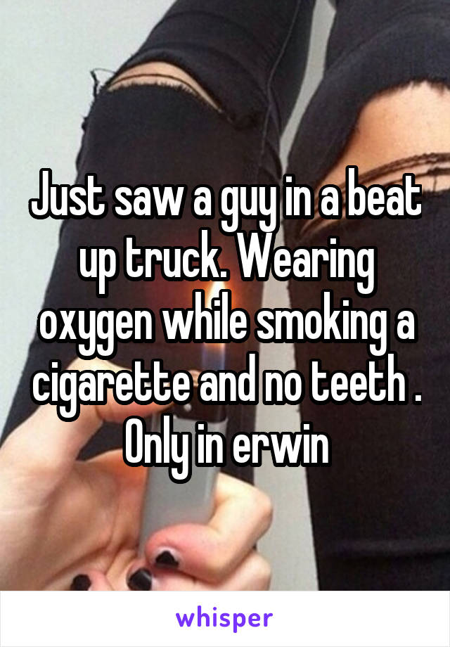 Just saw a guy in a beat up truck. Wearing oxygen while smoking a cigarette and no teeth . Only in erwin