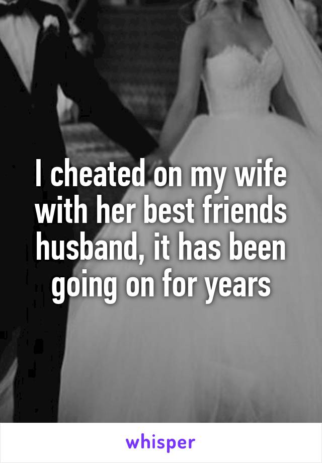 I cheated on my wife with her best friends husband, it has been going on for years