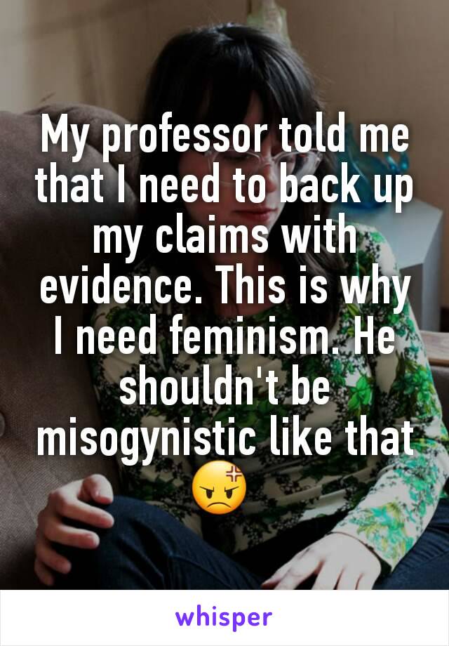 My professor told me that I need to back up my claims with evidence. This is why I need feminism. He shouldn't be misogynistic like that 😡 