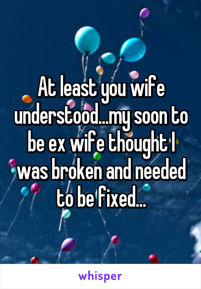 At least you wife understood...my soon to be ex wife thought I was broken and needed to be fixed...