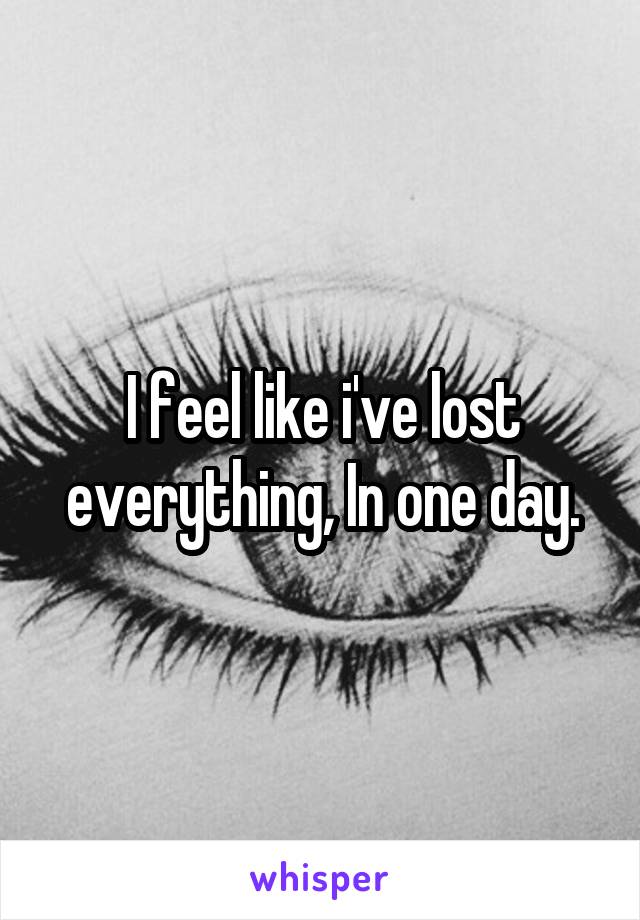 I feel like i've lost everything, In one day.