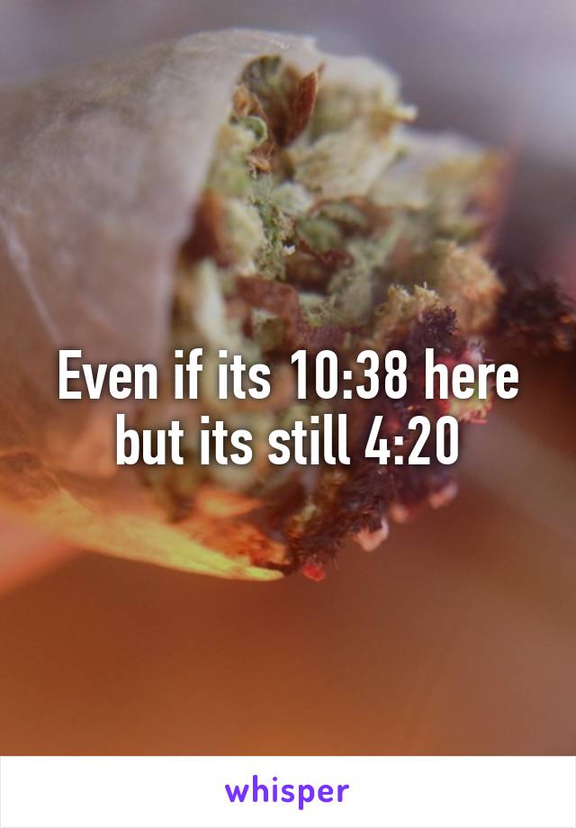 Even if its 10:38 here but its still 4:20