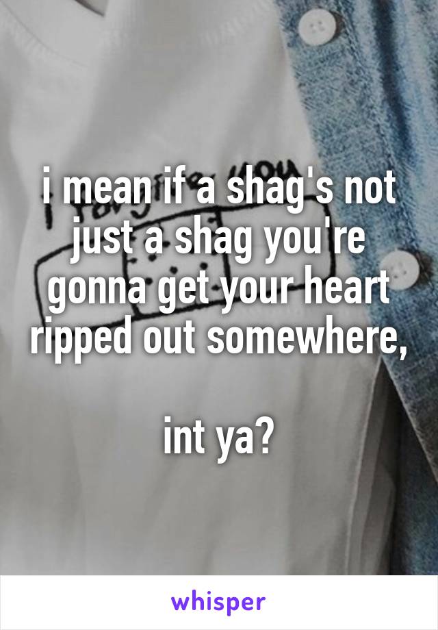 i mean if a shag's not just a shag you're gonna get your heart ripped out somewhere, 
int ya?