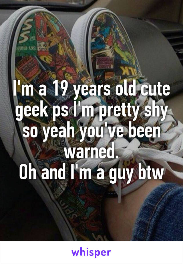 I'm a 19 years old cute geek ps I'm pretty shy so yeah you've been warned.
Oh and I'm a guy btw