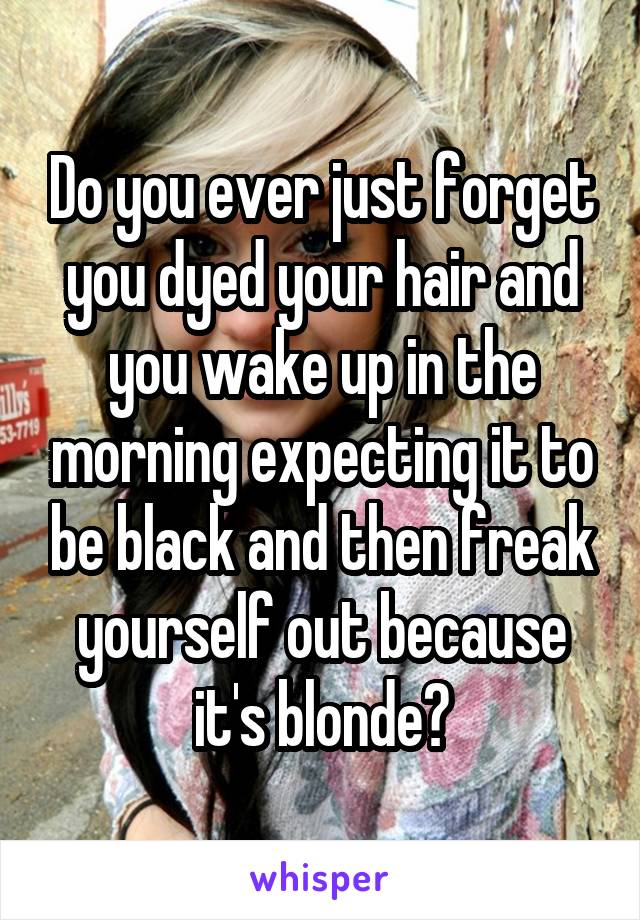 Do you ever just forget you dyed your hair and you wake up in the morning expecting it to be black and then freak yourself out because it's blonde?