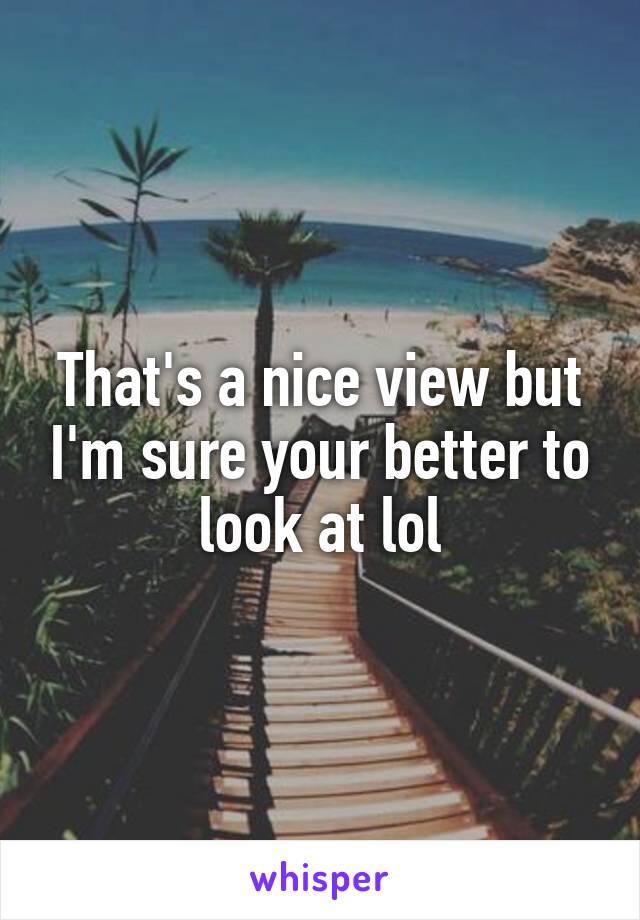 That's a nice view but I'm sure your better to look at lol