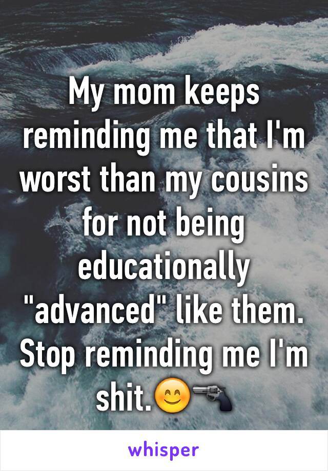 My mom keeps reminding me that I'm worst than my cousins for not being educationally "advanced" like them. Stop reminding me I'm shit.😊🔫