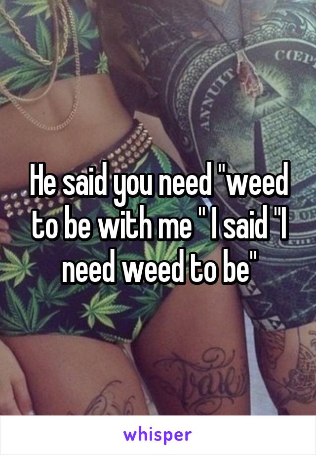 He said you need "weed to be with me " I said "I need weed to be"