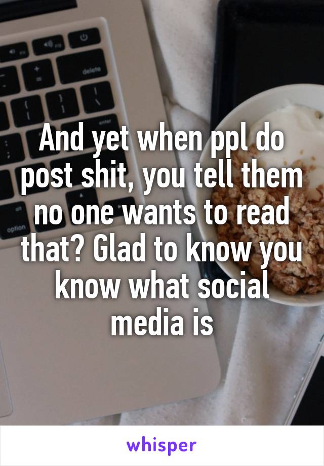 And yet when ppl do post shit, you tell them no one wants to read that? Glad to know you know what social media is