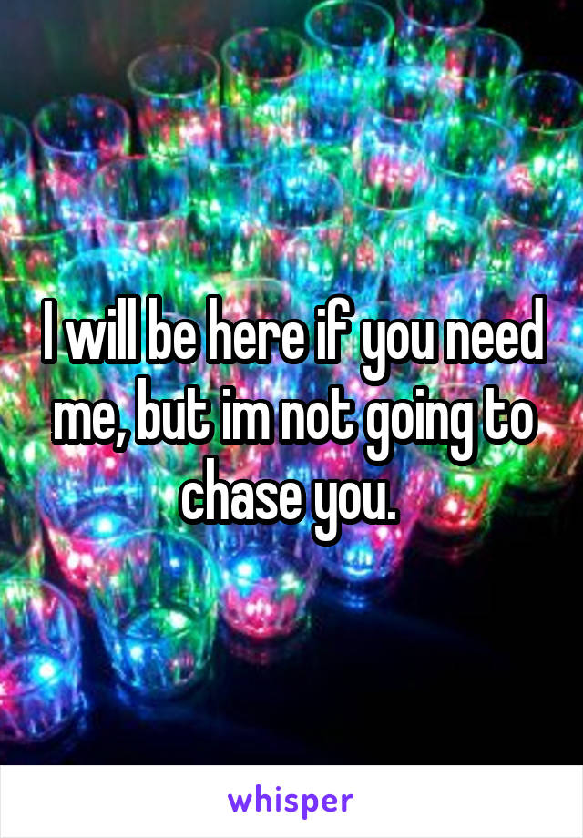 I will be here if you need me, but im not going to chase you. 