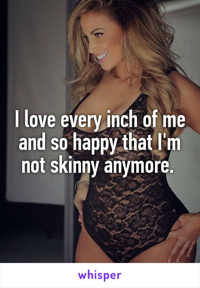 I love every inch of me and so happy that I'm not skinny anymore. 