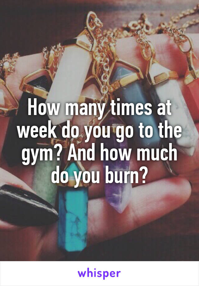 How many times at week do you go to the gym? And how much do you burn?