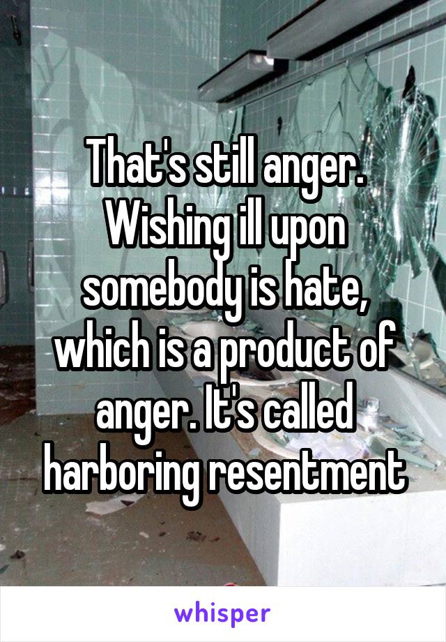 That's still anger. Wishing ill upon somebody is hate, which is a product of anger. It's called harboring resentment