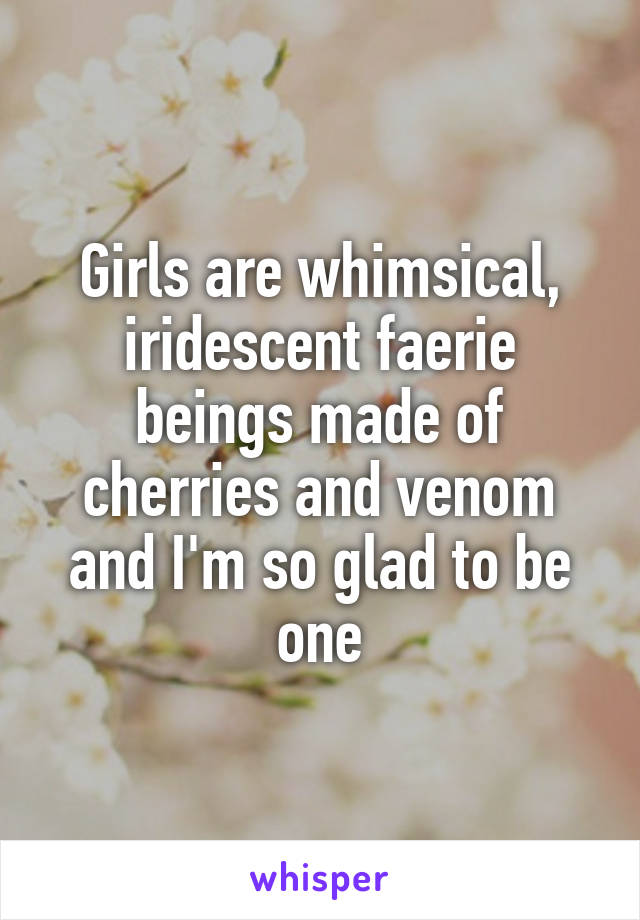 Girls are whimsical, iridescent faerie beings made of cherries and venom and I'm so glad to be one