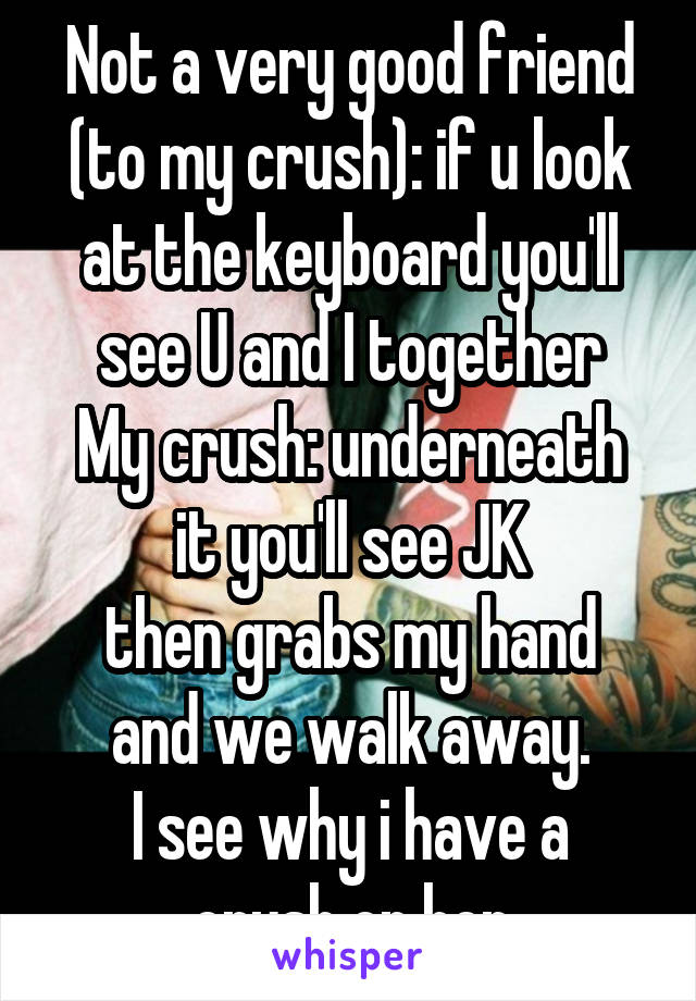 Not a very good friend (to my crush): if u look at the keyboard you'll see U and I together
My crush: underneath it you'll see JK
then grabs my hand and we walk away.
I see why i have a crush on her