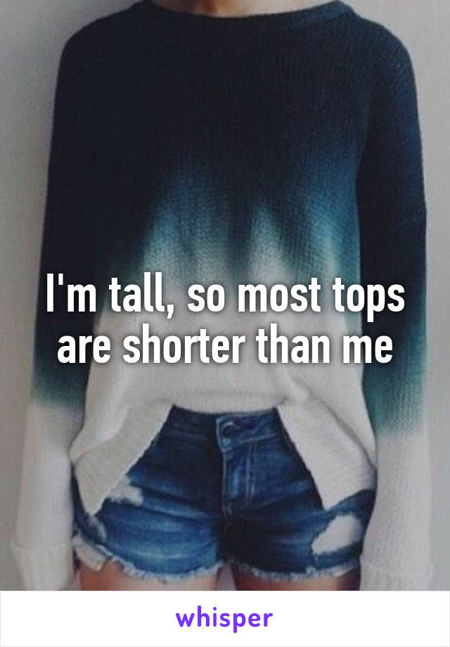 I'm tall, so most tops are shorter than me