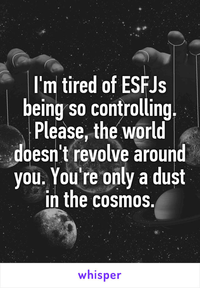 I'm tired of ESFJs being so controlling. Please, the world doesn't revolve around you. You're only a dust in the cosmos.