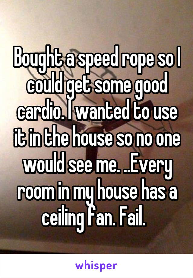 Bought a speed rope so I could get some good cardio. I wanted to use it in the house so no one would see me. ..Every room in my house has a ceiling fan. Fail.  