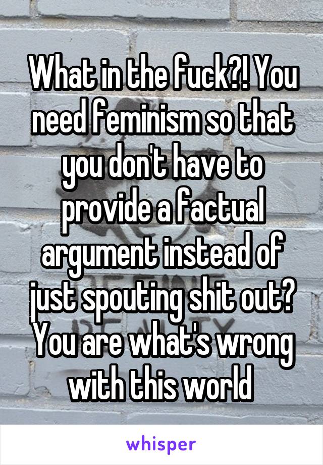 What in the fuck?! You need feminism so that you don't have to provide a factual argument instead of just spouting shit out?
You are what's wrong with this world 