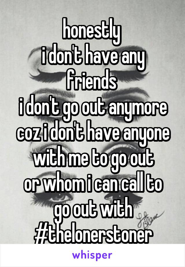 honestly 
i don't have any friends 
i don't go out anymore
coz i don't have anyone with me to go out
or whom i can call to go out with
#thelonerstoner