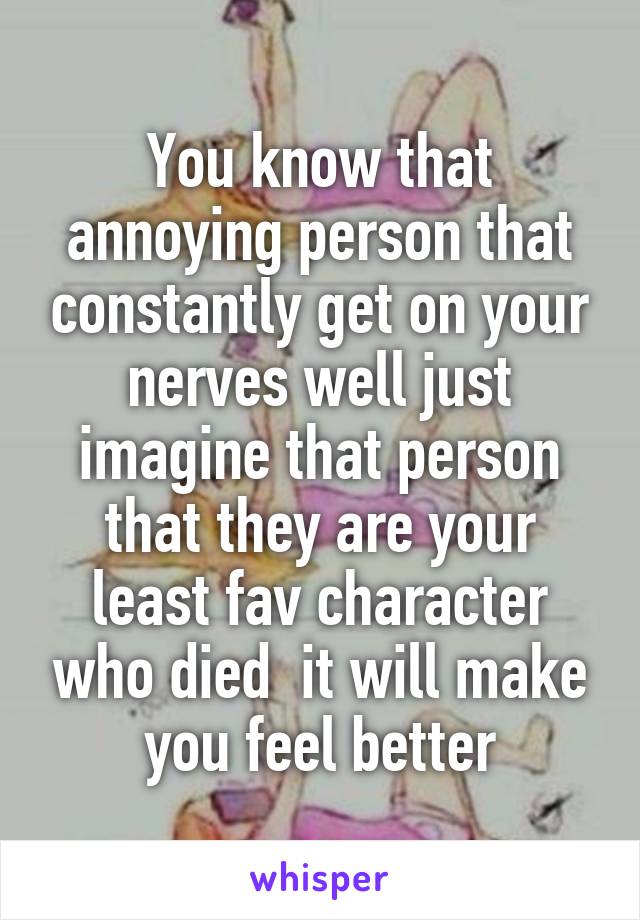 You know that annoying person that constantly get on your nerves well just imagine that person that they are your least fav character who died  it will make you feel better