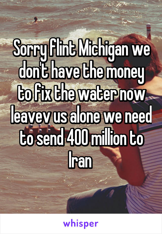 Sorry flint Michigan we don't have the money to fix the water now leavev us alone we need to send 400 million to Iran 
