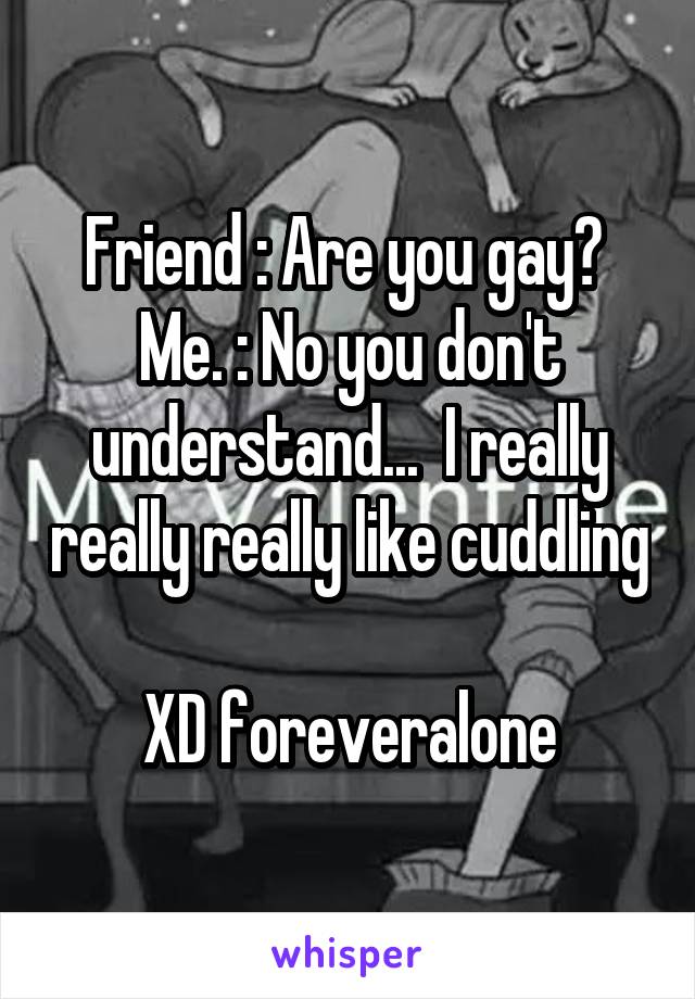 Friend : Are you gay? 
Me. : No you don't understand...  I really really really like cuddling 
XD foreveralone