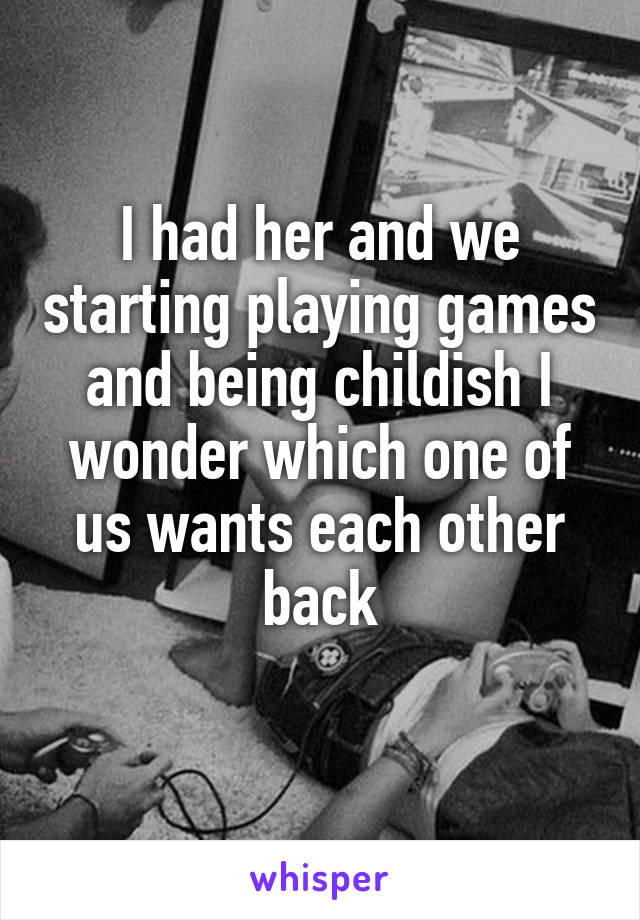 I had her and we starting playing games and being childish I wonder which one of us wants each other back
