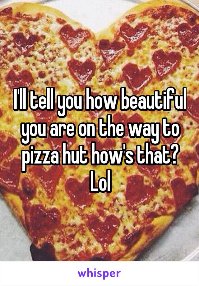 I'll tell you how beautiful you are on the way to pizza hut how's that? Lol