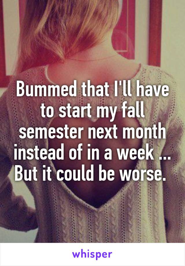 Bummed that I'll have to start my fall semester next month instead of in a week ... But it could be worse. 