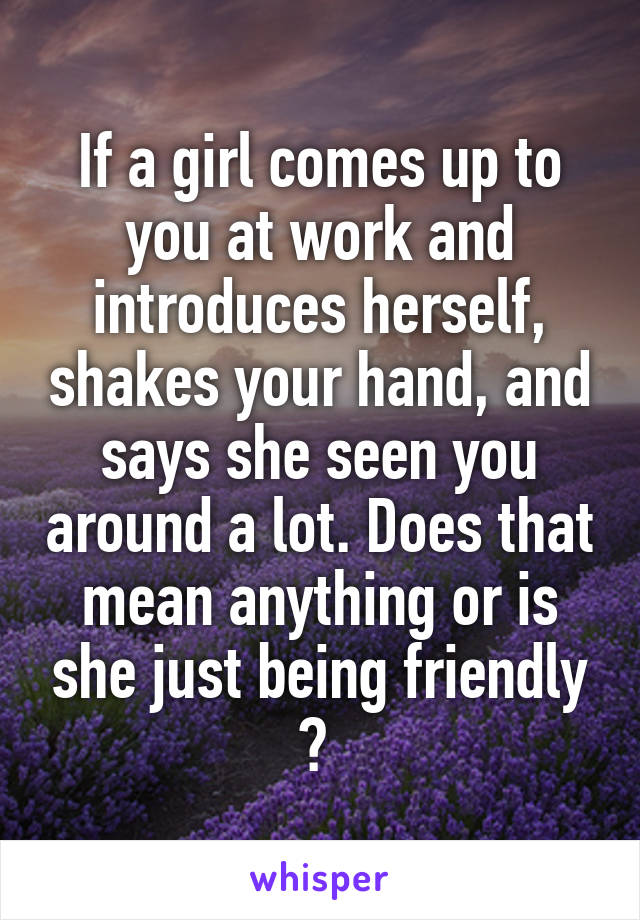 If a girl comes up to you at work and introduces herself, shakes your hand, and says she seen you around a lot. Does that mean anything or is she just being friendly ? 