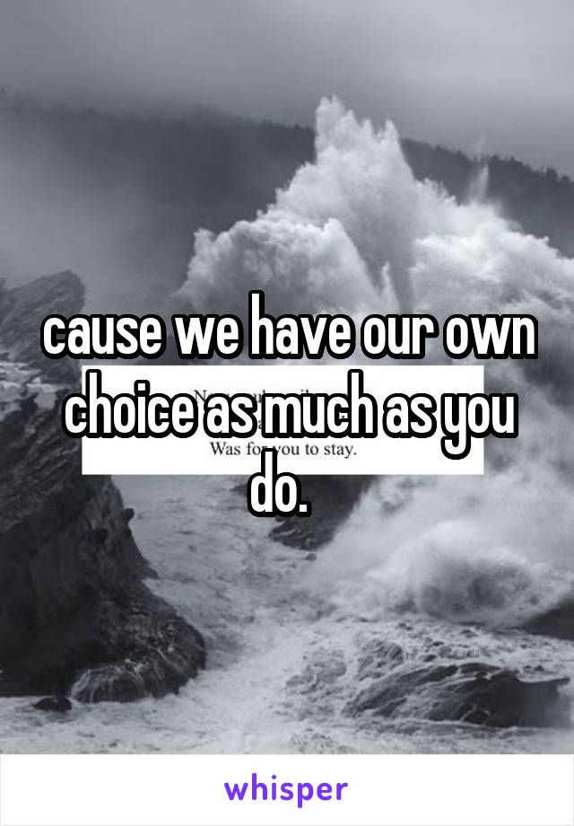 cause we have our own choice as much as you do.  