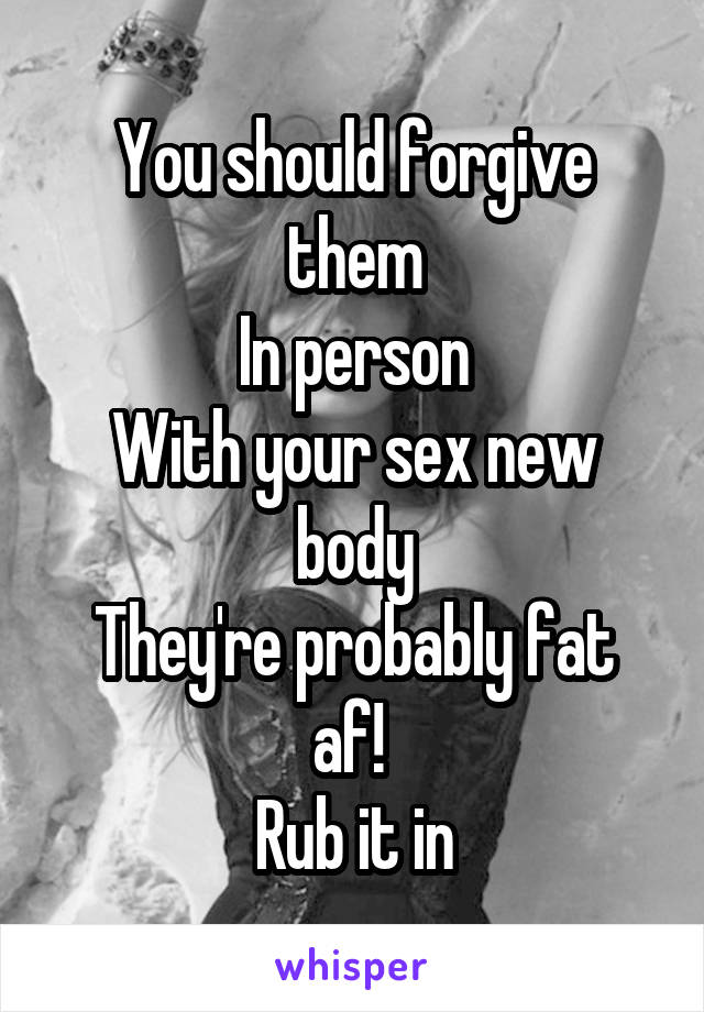 You should forgive them
In person
With your sex new body
They're probably fat af! 
Rub it in