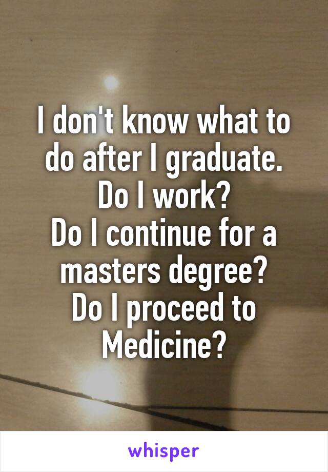 I don't know what to do after I graduate.
Do I work?
Do I continue for a masters degree?
Do I proceed to Medicine?