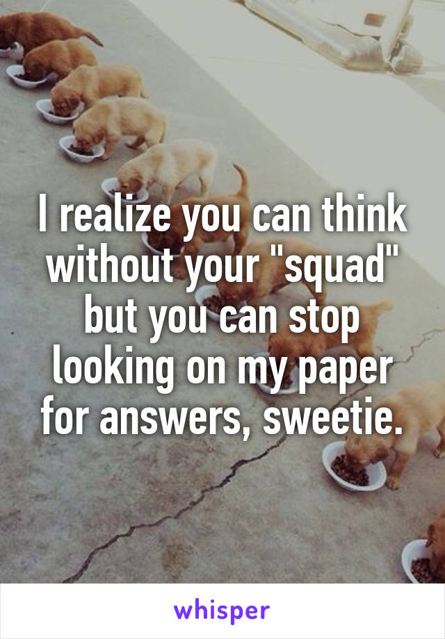 I realize you can think without your "squad" but you can stop looking on my paper for answers, sweetie.