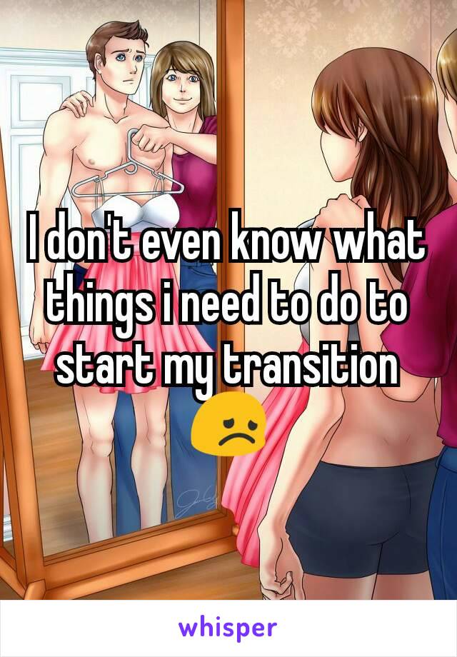 I don't even know what things i need to do to start my transition 😞