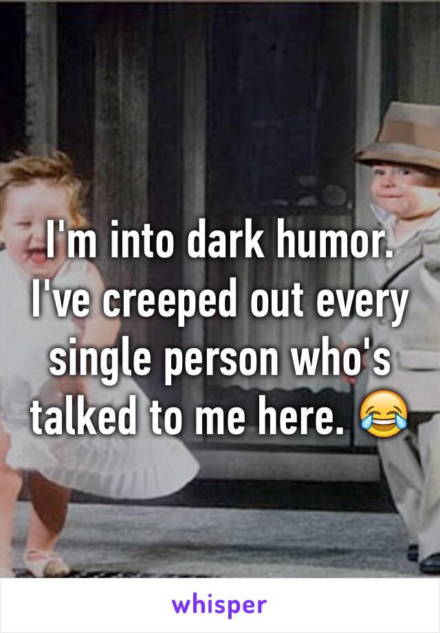 I'm into dark humor. I've creeped out every single person who's talked to me here. 😂