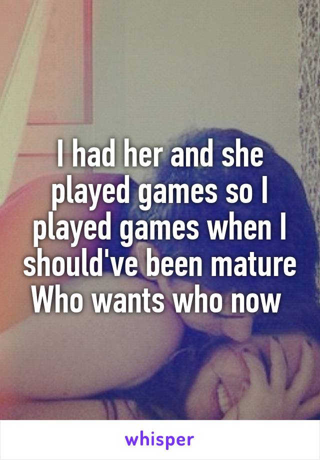 I had her and she played games so I played games when I should've been mature Who wants who now 