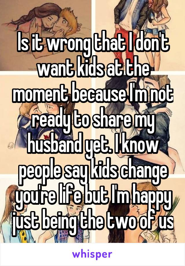 Is it wrong that I don't want kids at the moment because I'm not ready to share my husband yet. I know people say kids change you're life but I'm happy just being the two of us