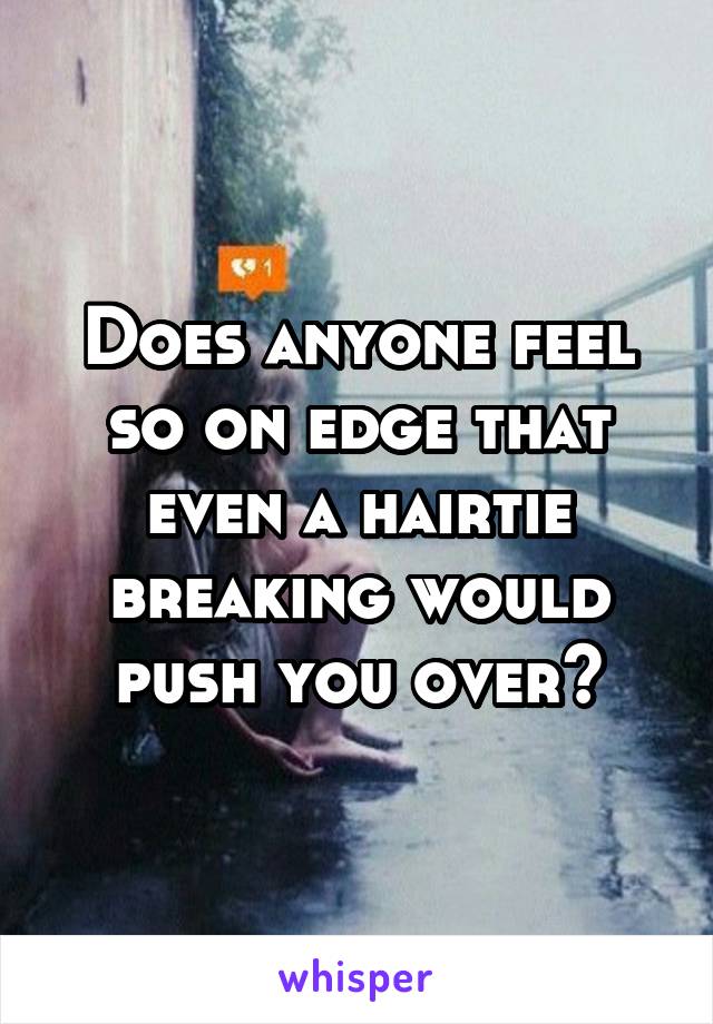 Does anyone feel so on edge that even a hairtie breaking would push you over?