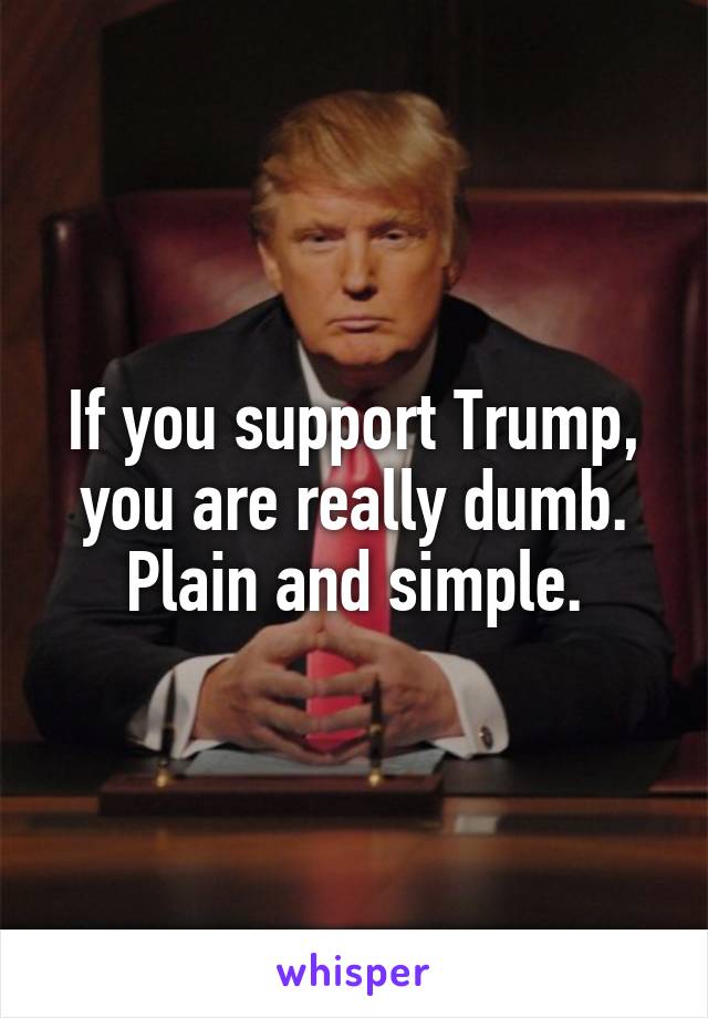 If you support Trump, you are really dumb. Plain and simple.