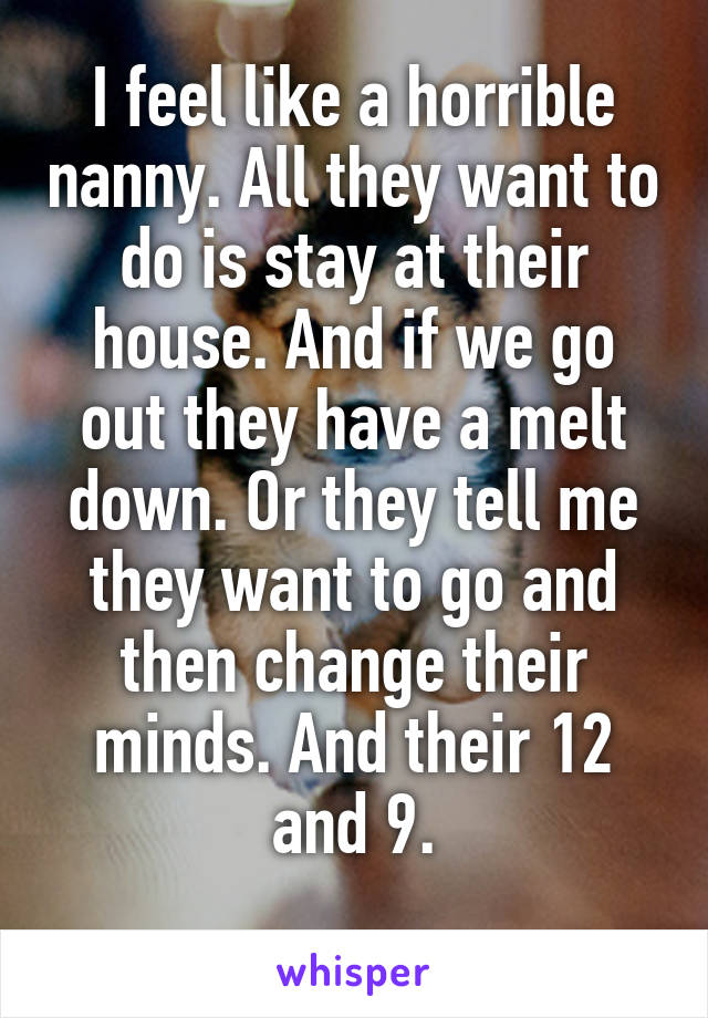 I feel like a horrible nanny. All they want to do is stay at their house. And if we go out they have a melt down. Or they tell me they want to go and then change their minds. And their 12 and 9.
