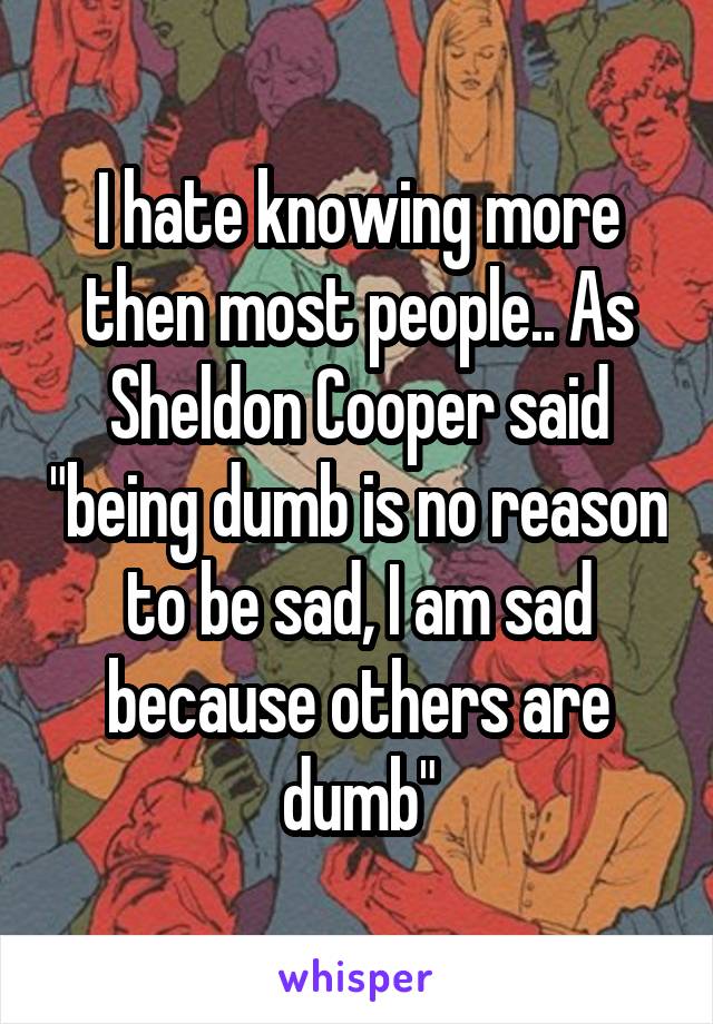 I hate knowing more then most people.. As Sheldon Cooper said "being dumb is no reason to be sad, I am sad because others are dumb"