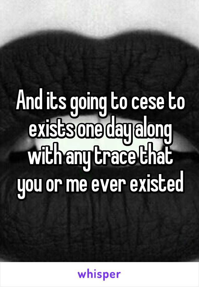 And its going to cese to exists one day along with any trace that you or me ever existed