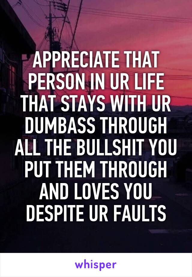 APPRECIATE THAT PERSON IN UR LIFE THAT STAYS WITH UR DUMBASS THROUGH ALL THE BULLSHIT YOU PUT THEM THROUGH AND LOVES YOU DESPITE UR FAULTS