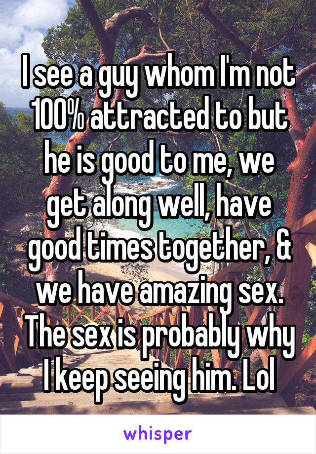 I see a guy whom I'm not 100% attracted to but he is good to me, we get along well, have good times together, & we have amazing sex. The sex is probably why I keep seeing him. Lol